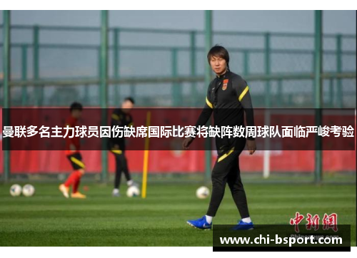 曼联多名主力球员因伤缺席国际比赛将缺阵数周球队面临严峻考验