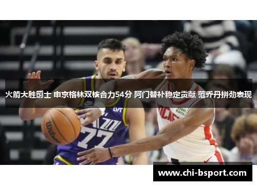 火箭大胜爵士 申京格林双核合力54分 阿门替补稳定贡献 范乔丹拼劲表现 火箭大胜爵士 申京格林双核合力54分 阿门替补稳定贡献 范乔丹拼劲表现