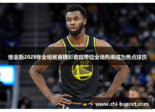 维金斯2028年全明星赛精彩表现带动全场热潮成为焦点球员