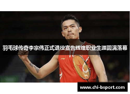 羽毛球传奇李宗伟正式退役宣告辉煌职业生涯圆满落幕