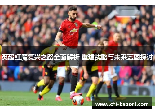 英超红魔复兴之路全面解析 重建战略与未来蓝图探讨
