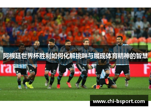阿根廷世界杯胜利如何化解挑衅与展现体育精神的智慧