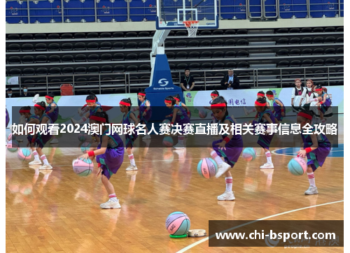 如何观看2024澳门网球名人赛决赛直播及相关赛事信息全攻略