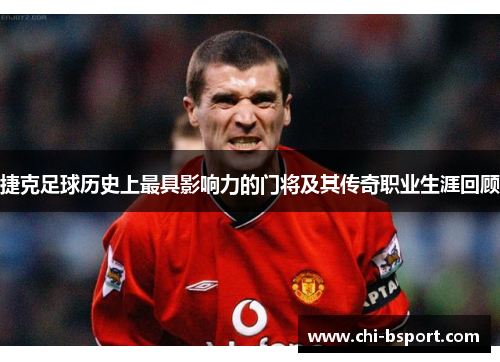 捷克足球历史上最具影响力的门将及其传奇职业生涯回顾