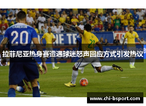 拉菲尼亚热身赛遭遇球迷怒声回应方式引发热议
