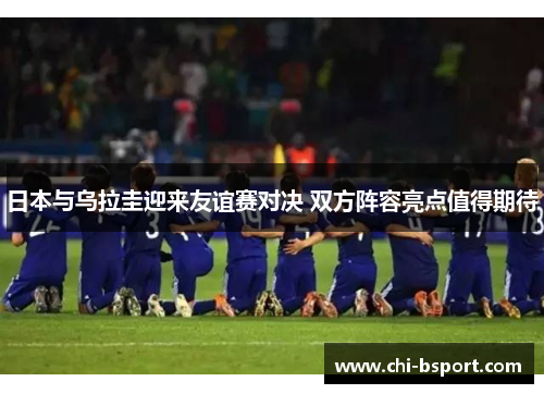 日本与乌拉圭迎来友谊赛对决 双方阵容亮点值得期待 日本与乌拉圭迎来友谊赛对决 双方阵容亮点值得期待