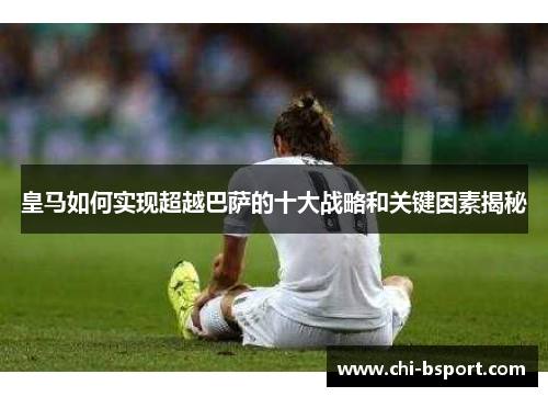 皇马如何实现超越巴萨的十大战略和关键因素揭秘 皇马如何实现超越巴萨的十大战略和关键因素揭秘