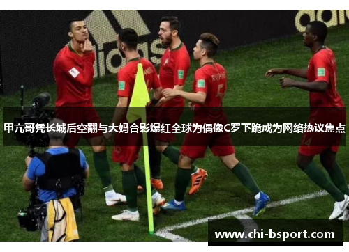 甲亢哥凭长城后空翻与大妈合影爆红全球为偶像C罗下跪成为网络热议焦点 甲亢哥凭长城后空翻与大妈合影爆红全球为偶像C罗下跪成为网络热议焦点