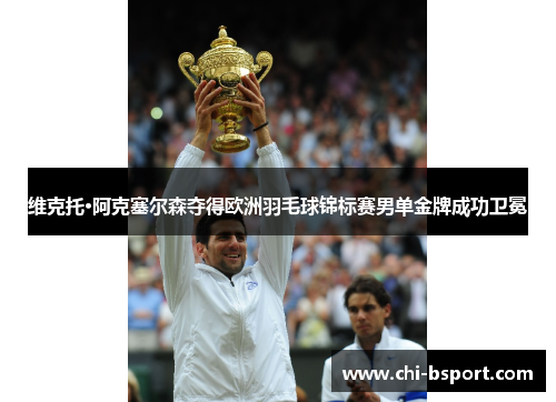 维克托·阿克塞尔森夺得欧洲羽毛球锦标赛男单金牌成功卫冕 维克托·阿克塞尔森夺得欧洲羽毛球锦标赛男单金牌成功卫冕