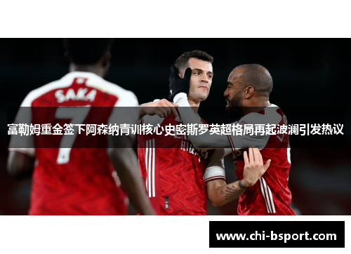 富勒姆重金签下阿森纳青训核心史密斯罗英超格局再起波澜引发热议 富勒姆重金签下阿森纳青训核心史密斯罗英超格局再起波澜引发热议