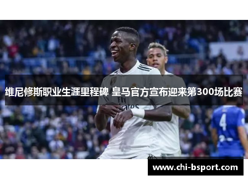 维尼修斯职业生涯里程碑 皇马官方宣布迎来第300场比赛