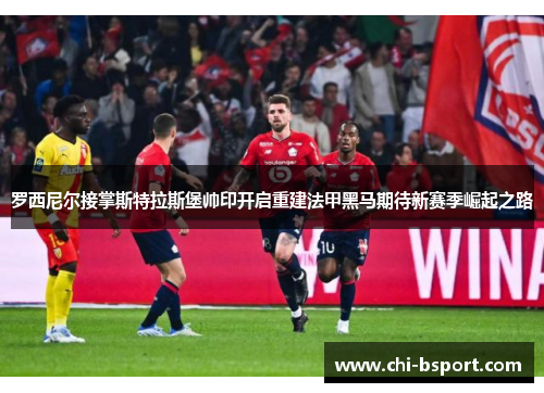 罗西尼尔接掌斯特拉斯堡帅印开启重建法甲黑马期待新赛季崛起之路