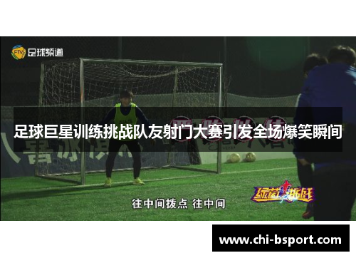 足球巨星训练挑战队友射门大赛引发全场爆笑瞬间