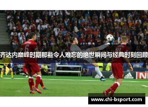 齐达内巅峰时期那些令人难忘的绝世瞬间与经典时刻回顾