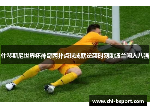 什琴斯尼世界杯神奇两扑点球成就逆袭时刻助波兰闯入八强